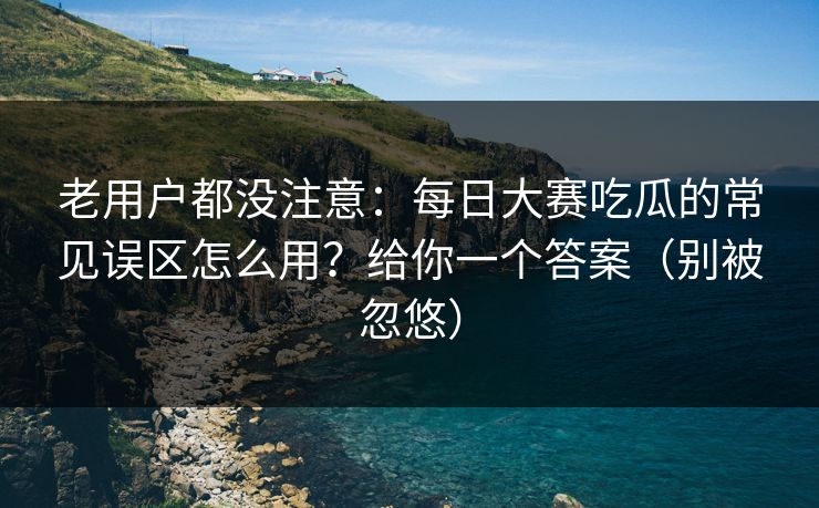 老用户都没注意:每日大赛吃瓜的常见误区怎么用?给你一个答案(别被忽悠)