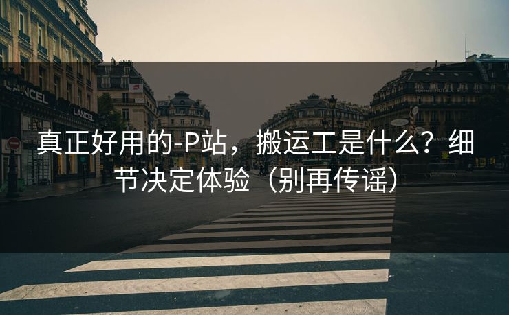 真正好用的-P站,搬运工是什么?细节决定体验(别再传谣) 真正好用的-P站,搬运工是什么?细节决定体验(别再传谣)