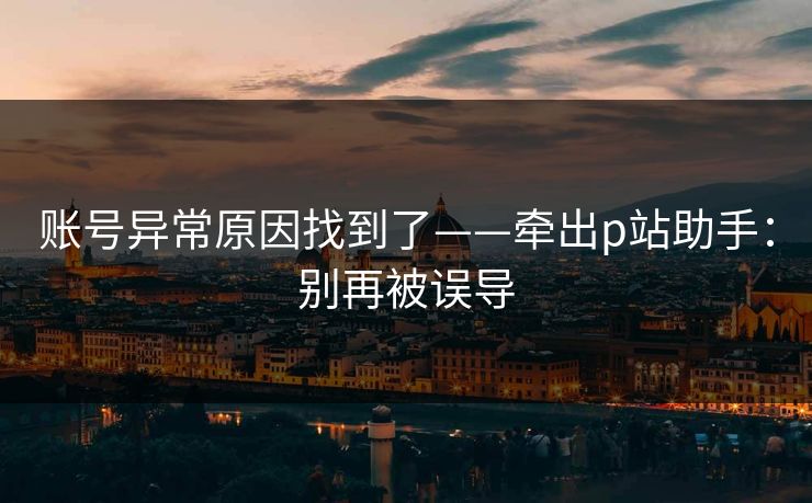 账号异常原因找到了——牵出p站助手：别再被误导