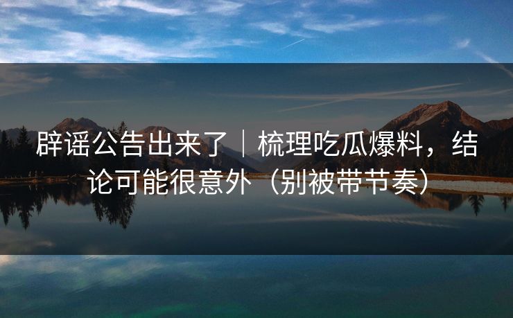 辟谣公告出来了｜梳理吃瓜爆料，结论可能很意外（别被带节奏）