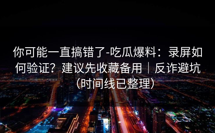 你可能一直搞错了-吃瓜爆料:录屏如何验证?建议先收藏备用|反诈避坑(时间线已整理)