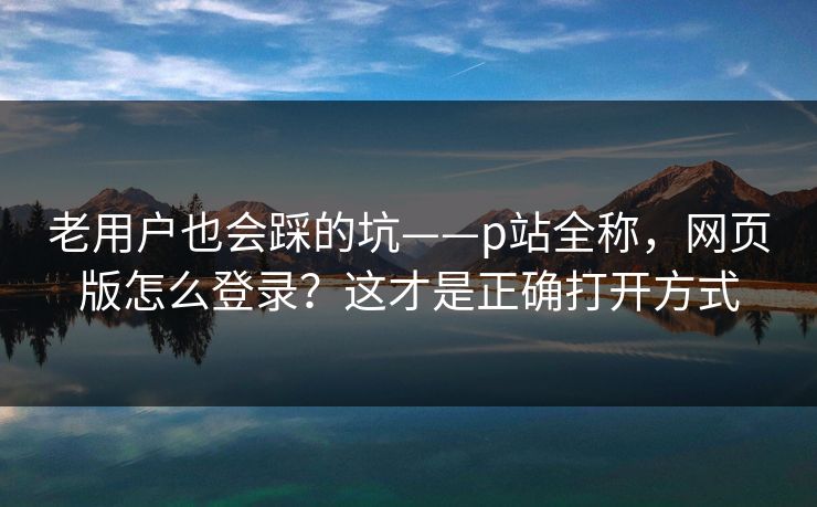 老用户也会踩的坑——p站全称,网页版怎么登录?这才是正确打开方式