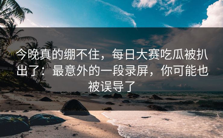今晚真的绷不住,每日大赛吃瓜被扒出了:最意外的一段录屏,你可能也被误导了