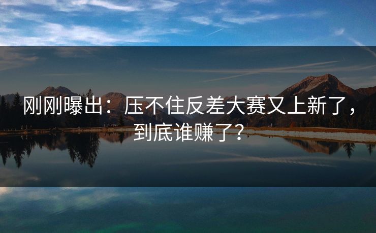 刚刚曝出:压不住反差大赛又上新了,到底谁赚了?