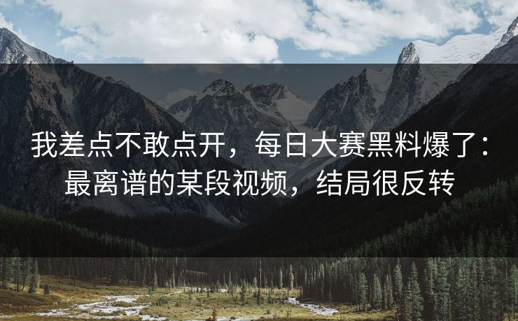 我差点不敢点开，每日大赛黑料爆了：最离谱的某段视频，结局很反转