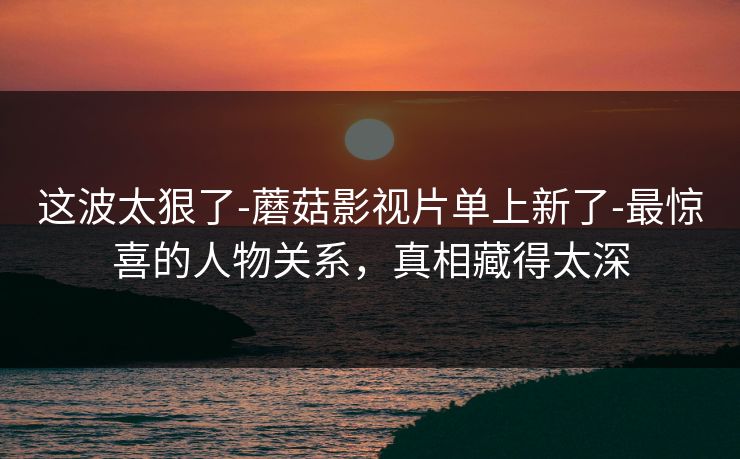 这波太狠了-蘑菇影视片单上新了-最惊喜的人物关系，真相藏得太深