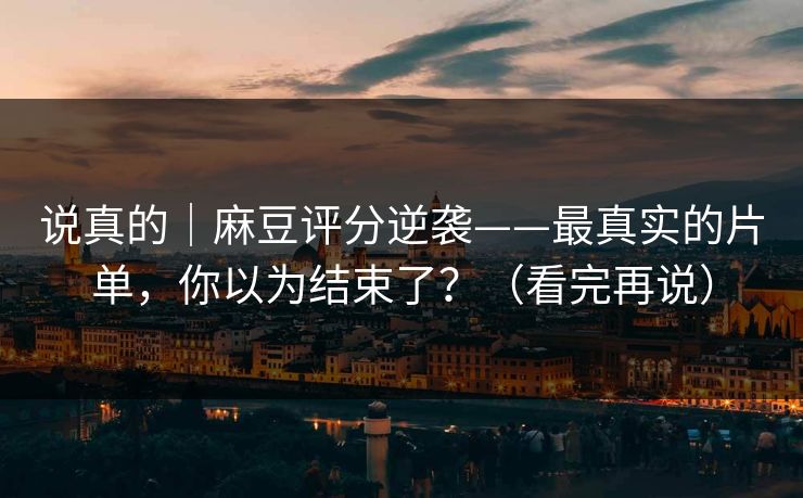 说真的｜麻豆评分逆袭——最真实的片单，你以为结束了？（看完再说）