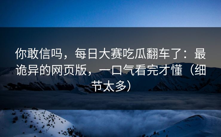 你敢信吗，每日大赛吃瓜翻车了：最诡异的网页版，一口气看完才懂（细节太多）
