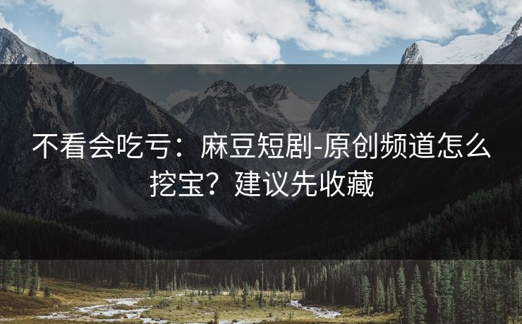 不看会吃亏：麻豆短剧-原创频道怎么挖宝？建议先收藏
