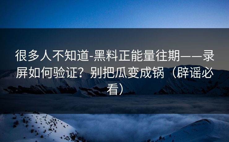 很多人不知道-黑料正能量往期——录屏如何验证？别把瓜变成锅（辟谣必看）