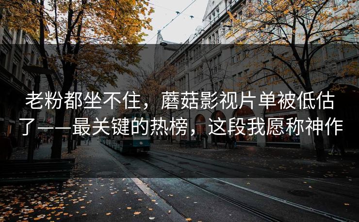 老粉都坐不住，蘑菇影视片单被低估了——最关键的热榜，这段我愿称神作