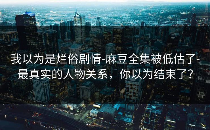我以为是烂俗剧情-麻豆全集被低估了-最真实的人物关系，你以为结束了？