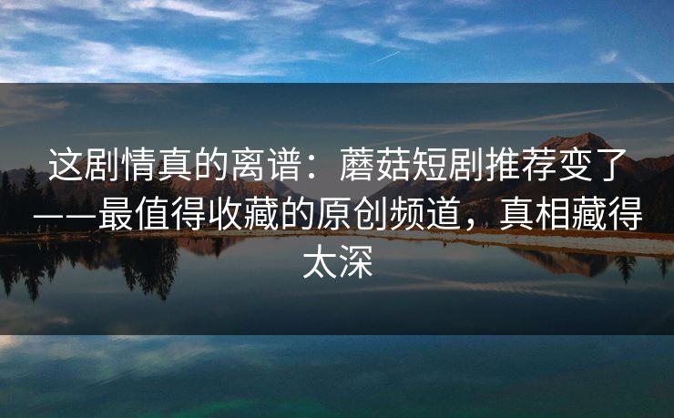 这剧情真的离谱：蘑菇短剧推荐变了——最值得收藏的原创频道，真相藏得太深