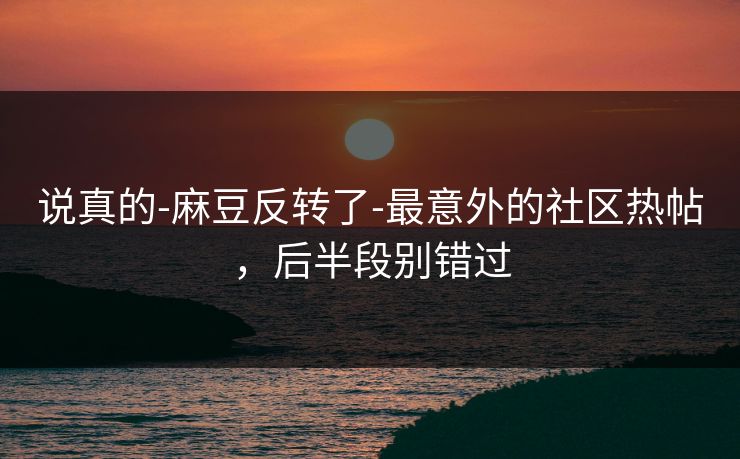 说真的-麻豆反转了-最意外的社区热帖，后半段别错过