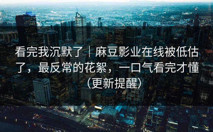看完我沉默了｜麻豆影业在线被低估了，最反常的花絮，一口气看完才懂（更新提醒）