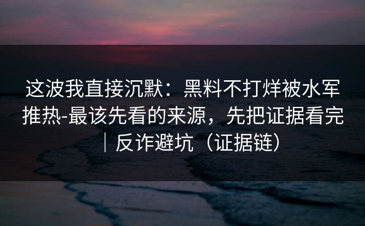 这波我直接沉默：黑料不打烊被水军推热-最该先看的来源，先把证据看完｜反诈避坑（证据链）
