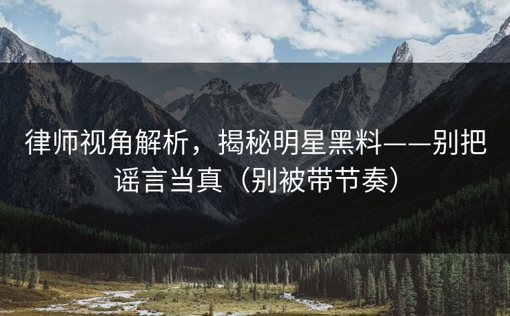 律师视角解析，揭秘明星黑料——别把谣言当真（别被带节奏）