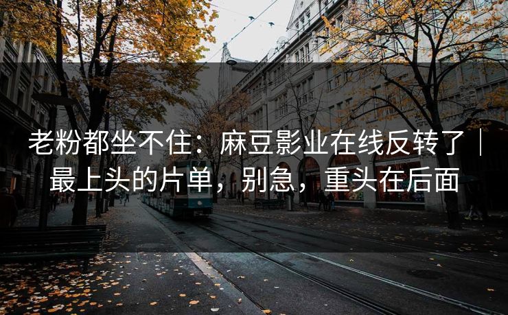 老粉都坐不住：麻豆影业在线反转了｜最上头的片单，别急，重头在后面