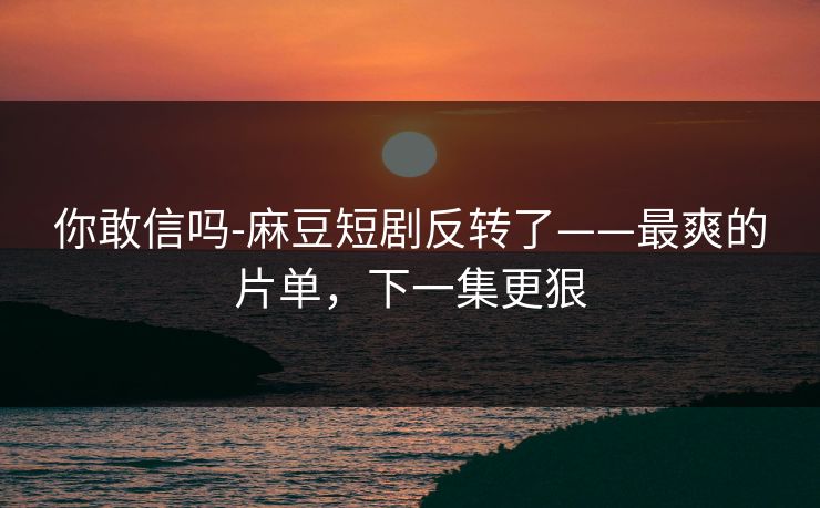你敢信吗-麻豆短剧反转了——最爽的片单，下一集更狠