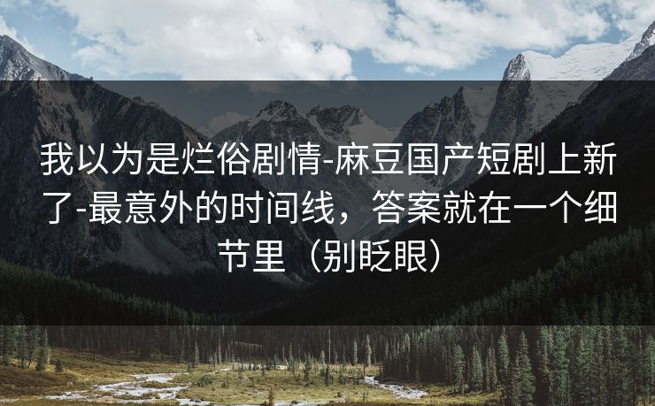 我以为是烂俗剧情-麻豆国产短剧上新了-最意外的时间线，答案就在一个细节里（别眨眼）