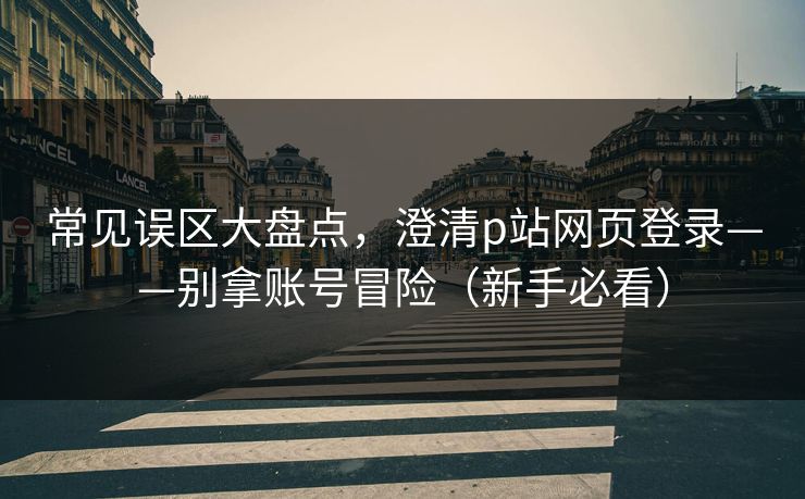 常见误区大盘点，澄清p站网页登录——别拿账号冒险（新手必看）