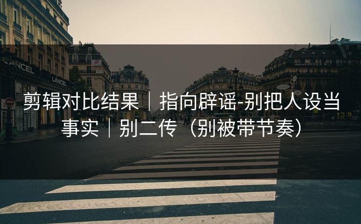 剪辑对比结果｜指向辟谣-别把人设当事实｜别二传（别被带节奏）