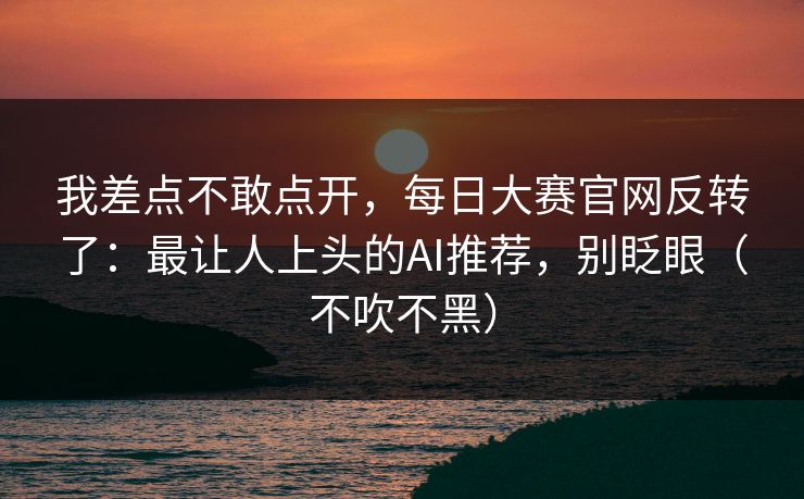 我差点不敢点开，每日大赛官网反转了：最让人上头的AI推荐，别眨眼（不吹不黑）