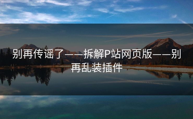 别再传谣了——拆解P站网页版——别再乱装插件