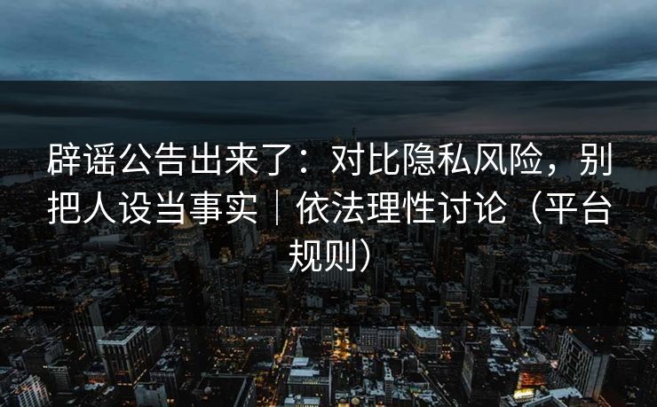 辟谣公告出来了：对比隐私风险，别把人设当事实｜依法理性讨论（平台规则）
