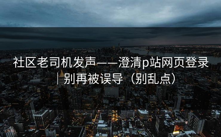 社区老司机发声——澄清p站网页登录｜别再被误导（别乱点）