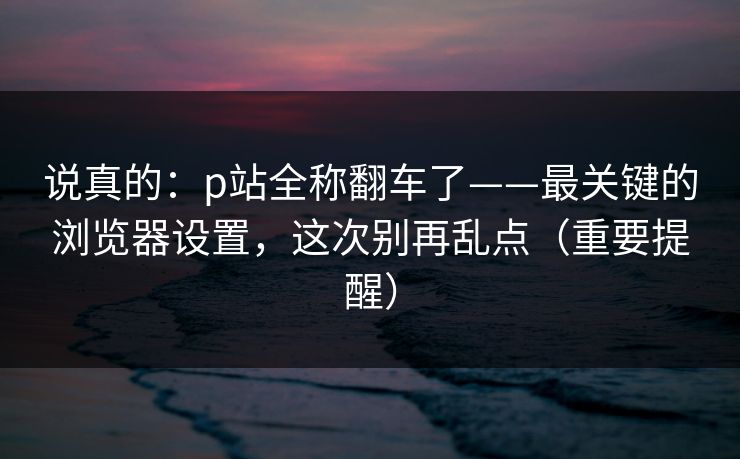 说真的：p站全称翻车了——最关键的浏览器设置，这次别再乱点（重要提醒）