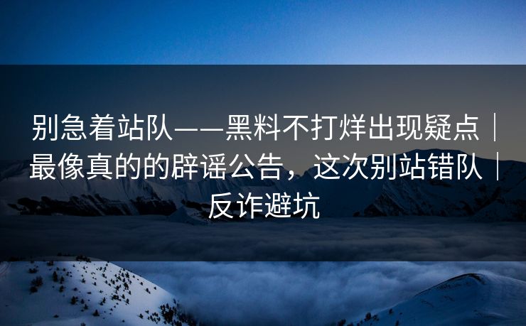别急着站队——黑料不打烊出现疑点｜最像真的的辟谣公告，这次别站错队｜反诈避坑