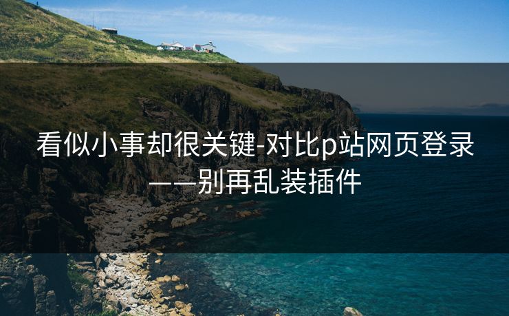 看似小事却很关键-对比p站网页登录——别再乱装插件