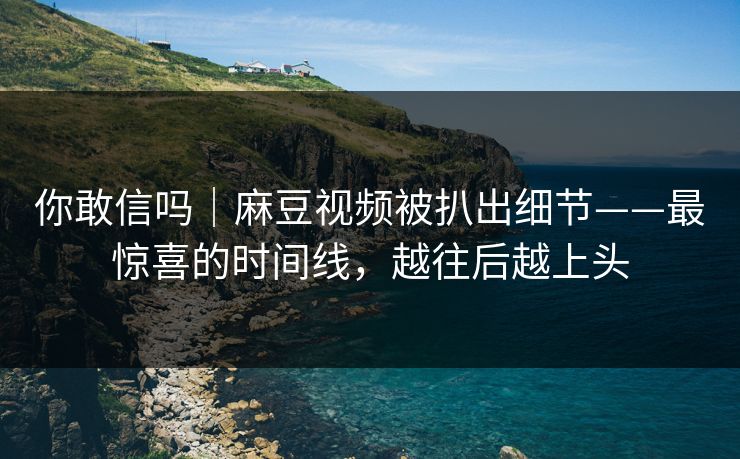 你敢信吗｜麻豆视频被扒出细节——最惊喜的时间线，越往后越上头