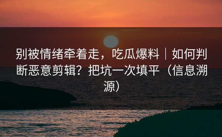 别被情绪牵着走，吃瓜爆料｜如何判断恶意剪辑？把坑一次填平（信息溯源）