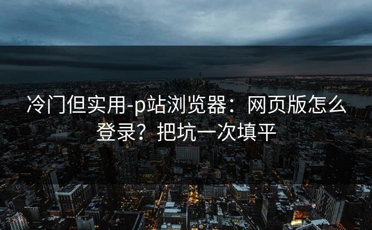 冷门但实用-p站浏览器：网页版怎么登录？把坑一次填平