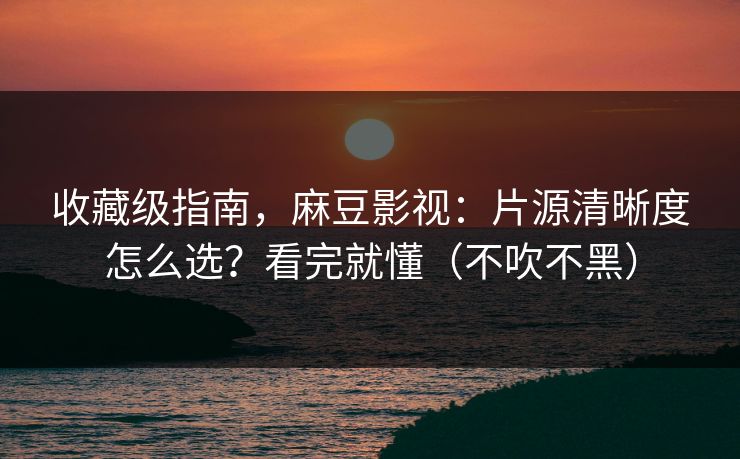 收藏级指南，麻豆影视：片源清晰度怎么选？看完就懂（不吹不黑）