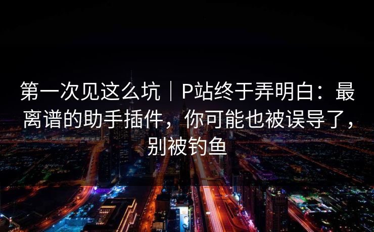 第一次见这么坑｜P站终于弄明白：最离谱的助手插件，你可能也被误导了，别被钓鱼
