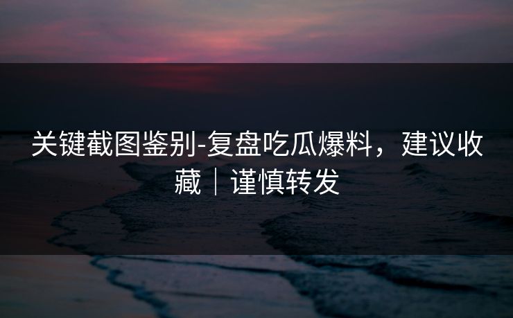 关键截图鉴别-复盘吃瓜爆料，建议收藏｜谨慎转发