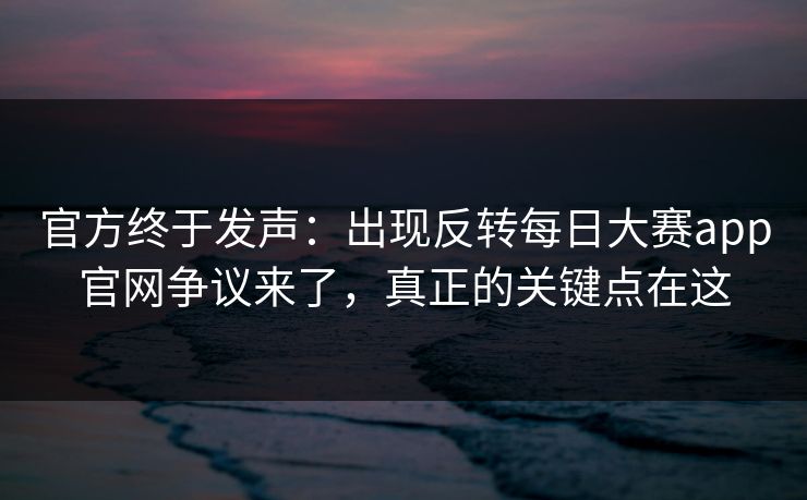 官方终于发声：出现反转每日大赛app官网争议来了，真正的关键点在这