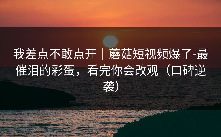 我差点不敢点开｜蘑菇短视频爆了-最催泪的彩蛋，看完你会改观（口碑逆袭）