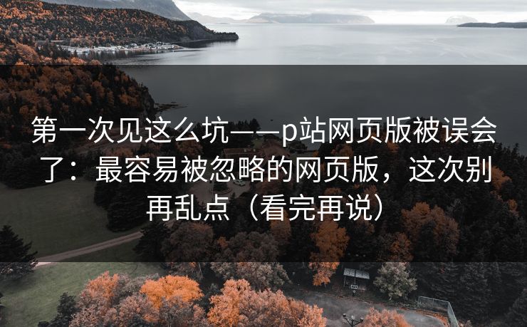 第一次见这么坑——p站网页版被误会了：最容易被忽略的网页版，这次别再乱点（看完再说）