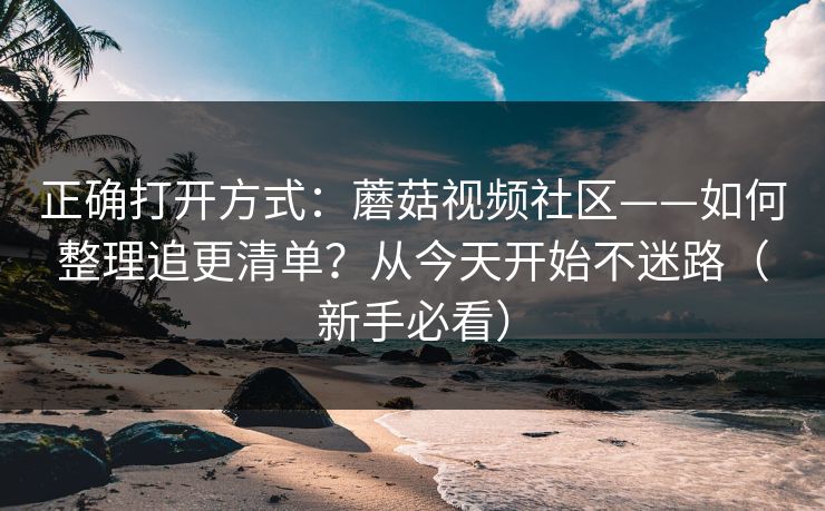 正确打开方式：蘑菇视频社区——如何整理追更清单？从今天开始不迷路（新手必看）