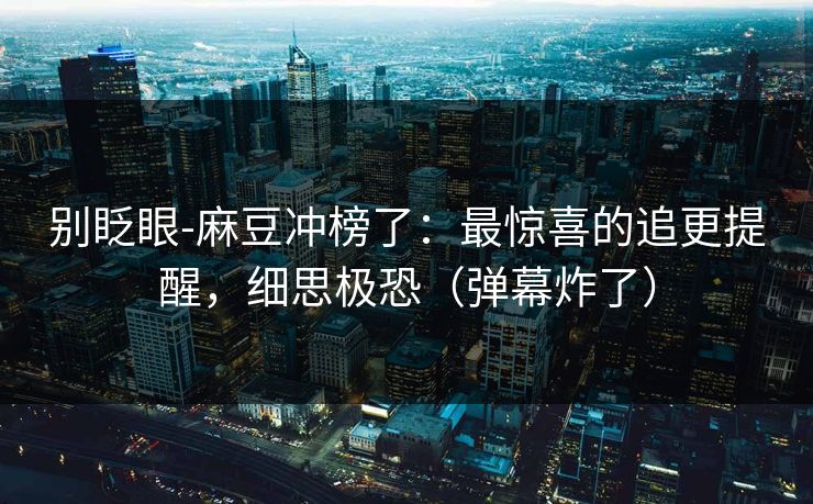 别眨眼-麻豆冲榜了：最惊喜的追更提醒，细思极恐（弹幕炸了）