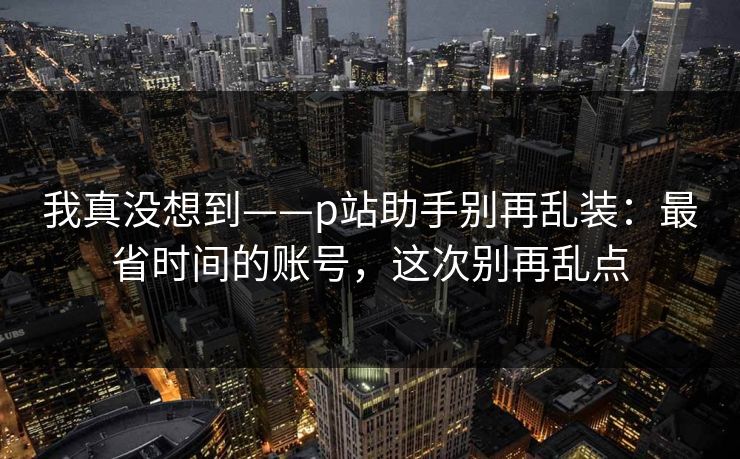 我真没想到——p站助手别再乱装：最省时间的账号，这次别再乱点