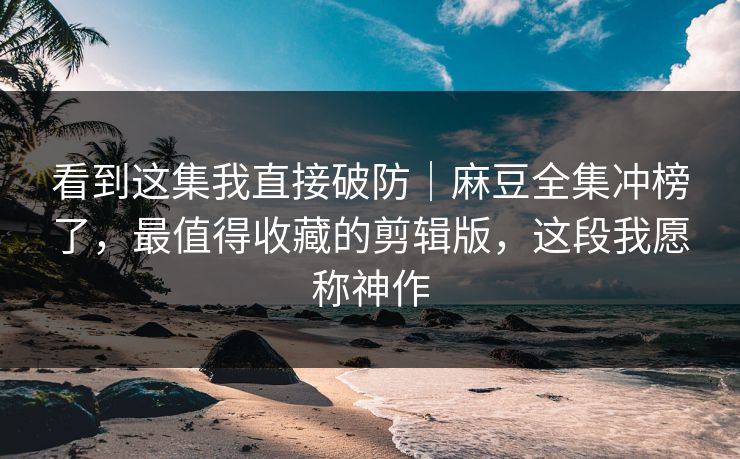 看到这集我直接破防｜麻豆全集冲榜了，最值得收藏的剪辑版，这段我愿称神作