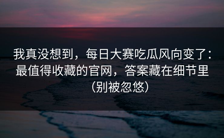 我真没想到，每日大赛吃瓜风向变了：最值得收藏的官网，答案藏在细节里（别被忽悠）