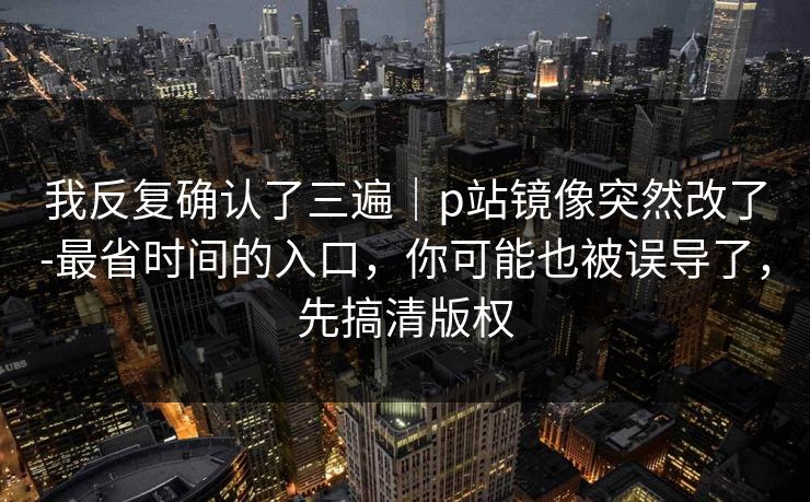我反复确认了三遍｜p站镜像突然改了-最省时间的入口，你可能也被误导了，先搞清版权