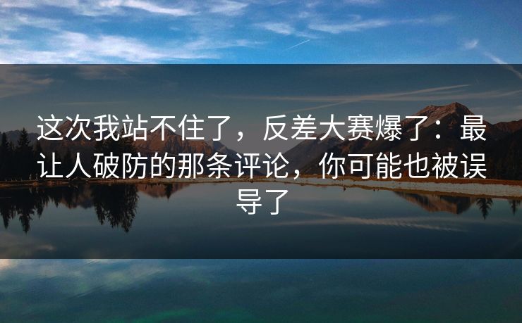 这次我站不住了，反差大赛爆了：最让人破防的那条评论，你可能也被误导了