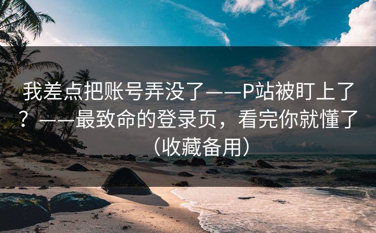 我差点把账号弄没了——P站被盯上了?——最致命的登录页,看完你就懂了(收藏备用)